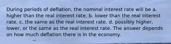 During periods of deflation, the nominal interest rate will be​ a. ​higher than the real interest rate. b. ​lower than the real interest rate. c. ​the same as the real interest rate. d. ​possibly higher, lower, or the same as the real interest rate. The answer depends on how much deflation there is in the economy.