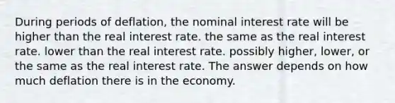 During periods of deflation, the nominal interest rate will be​ higher than the real interest rate. the same as the real interest rate. lower than the real interest rate. possibly higher, lower, or the same as the real interest rate. The answer depends on how much deflation there is in the economy.