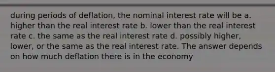 during periods of deflation, the nominal interest rate will be a. higher than the real interest rate b. lower than the real interest rate c. the same as the real interest rate d. possibly higher, lower, or the same as the real interest rate. The answer depends on how much deflation there is in the economy