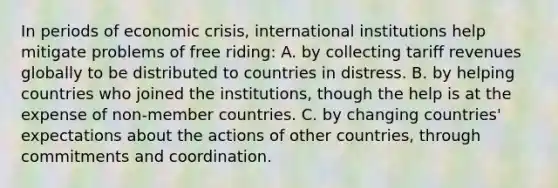 In periods of economic​ crisis, international institutions help mitigate problems of free riding: A. by collecting tariff revenues globally to be distributed to countries in distress. B. by helping countries who joined the​ institutions, though the help is at the expense of​ non-member countries. C. by changing​ countries' expectations about the actions of other​ countries, through commitments and coordination.