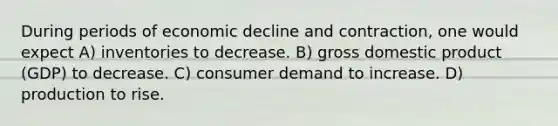 During periods of economic decline and contraction, one would expect A) inventories to decrease. B) gross domestic product (GDP) to decrease. C) consumer demand to increase. D) production to rise.