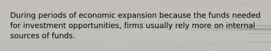 During periods of economic expansion because the funds needed for investment opportunities, firms usually rely more on internal sources of funds.