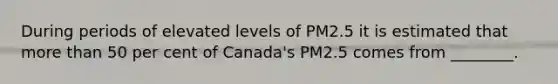 During periods of elevated levels of PM2.5 it is estimated that more than 50 per cent of Canada's PM2.5 comes from ________.