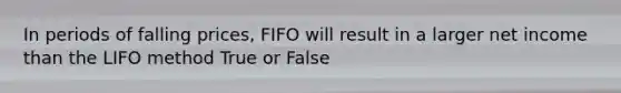 In periods of falling prices, FIFO will result in a larger net income than the LIFO method True or False