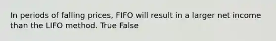 In periods of falling prices, FIFO will result in a larger net income than the LIFO method. True False