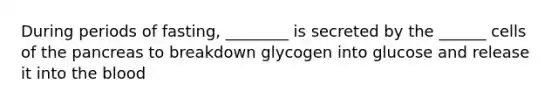 During periods of fasting, ________ is secreted by the ______ cells of the pancreas to breakdown glycogen into glucose and release it into the blood