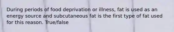 During periods of food deprivation or illness, fat is used as an energy source and subcutaneous fat is the first type of fat used for this reason. True/false