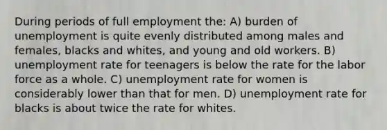 During periods of full employment the: A) burden of unemployment is quite evenly distributed among males and females, blacks and whites, and young and old workers. B) <a href='https://www.questionai.com/knowledge/kh7PJ5HsOk-unemployment-rate' class='anchor-knowledge'>unemployment rate</a> for teenagers is below the rate for the labor force as a whole. C) unemployment rate for women is considerably lower than that for men. D) unemployment rate for blacks is about twice the rate for whites.