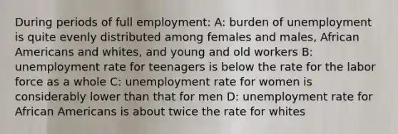 During periods of full employment: A: burden of unemployment is quite evenly distributed among females and males, African Americans and whites, and young and old workers B: unemployment rate for teenagers is below the rate for the labor force as a whole C: unemployment rate for women is considerably lower than that for men D: unemployment rate for African Americans is about twice the rate for whites