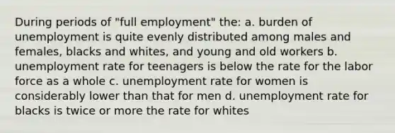 During periods of "full employment" the: a. burden of unemployment is quite evenly distributed among males and females, blacks and whites, and young and old workers b. unemployment rate for teenagers is below the rate for the labor force as a whole c. unemployment rate for women is considerably lower than that for men d. unemployment rate for blacks is twice or more the rate for whites