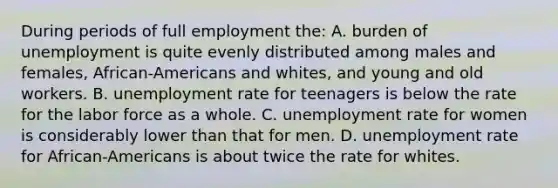 During periods of full employment the: A. burden of unemployment is quite evenly distributed among males and females, African-Americans and whites, and young and old workers. B. unemployment rate for teenagers is below the rate for the labor force as a whole. C. unemployment rate for women is considerably lower than that for men. D. unemployment rate for African-Americans is about twice the rate for whites.