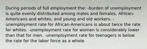 During periods of full employment the: -burden of unemployment is quite evenly distributed among males and females, African-Americans and whites, and young and old workers. -unemployment rate for African-Americans is about twice the rate for whites. -unemployment rate for women is considerably lower than that for men. -unemployment rate for teenagers is below the rate for the labor force as a whole.