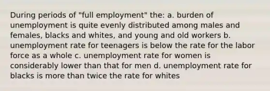 During periods of "full employment" the: a. burden of unemployment is quite evenly distributed among males and females, blacks and whites, and young and old workers b. <a href='https://www.questionai.com/knowledge/kh7PJ5HsOk-unemployment-rate' class='anchor-knowledge'>unemployment rate</a> for teenagers is below the rate for the labor force as a whole c. unemployment rate for women is considerably lower than that for men d. unemployment rate for blacks is <a href='https://www.questionai.com/knowledge/keWHlEPx42-more-than' class='anchor-knowledge'>more than</a> twice the rate for whites