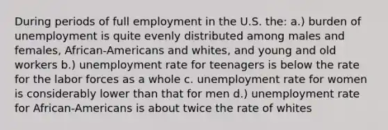 During periods of full employment in the U.S. the: a.) burden of unemployment is quite evenly distributed among males and females, African-Americans and whites, and young and old workers b.) unemployment rate for teenagers is below the rate for the labor forces as a whole c. unemployment rate for women is considerably lower than that for men d.) unemployment rate for African-Americans is about twice the rate of whites