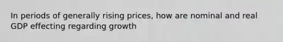 In periods of generally rising prices, how are nominal and real GDP effecting regarding growth