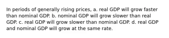 In periods of generally rising prices, a. real GDP will grow faster than nominal GDP. b. nominal GDP will grow slower than real GDP. c. real GDP will grow slower than nominal GDP. d. real GDP and nominal GDP will grow at the same rate.