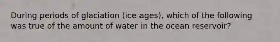 During periods of glaciation (ice ages), which of the following was true of the amount of water in the ocean reservoir?