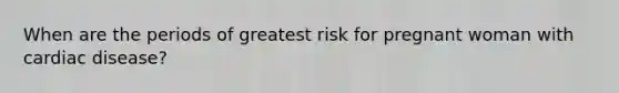 When are the periods of greatest risk for pregnant woman with cardiac disease?