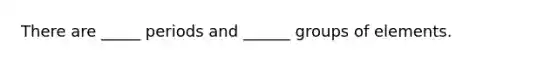 There are _____ periods and ______ groups of elements.