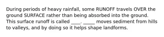 During periods of heavy rainfall, some RUNOFF travels OVER the ground SURFACE rather than being absorbed into the ground. This surface runoff is called ____. _____ moves sediment from hills to valleys, and by doing so it helps shape landforms.