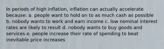 In periods of high inflation, inflation can actually accelerate because: a. people want to hold on to as much cash as possible b. nobody wants to work and earn income c. low nominal interest rates are likely to result d. nobody wants to buy goods and services e. people increase their rate of spending to beat inevitable price increases