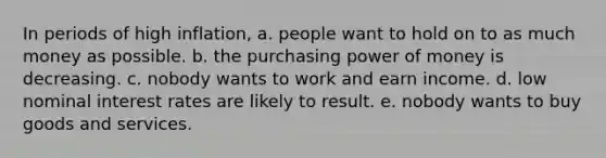 In periods of high inflation, a. people want to hold on to as much money as possible. b. the purchasing power of money is decreasing. c. nobody wants to work and earn income. d. low nominal interest rates are likely to result. e. nobody wants to buy goods and services.