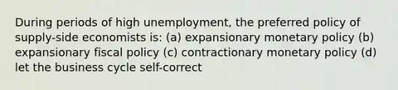 During periods of high unemployment, the preferred policy of supply-side economists is: (a) expansionary monetary policy (b) expansionary fiscal policy (c) contractionary monetary policy (d) let the business cycle self-correct