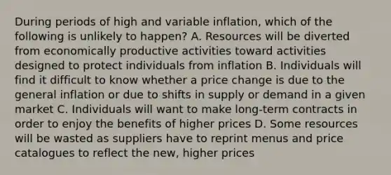 During periods of high and variable inflation, which of the following is unlikely to happen? A. Resources will be diverted from economically productive activities toward activities designed to protect individuals from inflation B. Individuals will find it difficult to know whether a price change is due to the general inflation or due to shifts in supply or demand in a given market C. Individuals will want to make long-term contracts in order to enjoy the benefits of higher prices D. Some resources will be wasted as suppliers have to reprint menus and price catalogues to reflect the new, higher prices