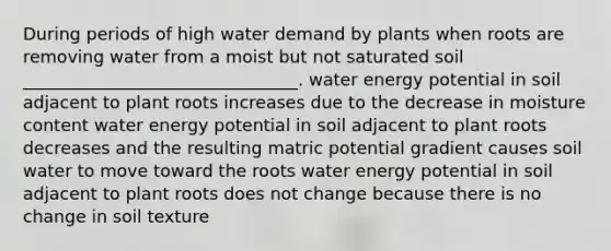 During periods of high water demand by plants when roots are removing water from a moist but not saturated soil ________________________________. water energy potential in soil adjacent to plant roots increases due to the decrease in moisture content water energy potential in soil adjacent to plant roots decreases and the resulting matric potential gradient causes soil water to move toward the roots water energy potential in soil adjacent to plant roots does not change because there is no change in soil texture