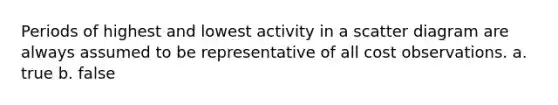 Periods of highest and lowest activity in a scatter diagram are always assumed to be representative of all cost observations. a. true b. false