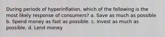 During periods of hyperinflation, which of the following is the most likely response of consumers? a. Save as much as possible b. Spend money as fast as possible. c. Invest as much as possible. d. Lend money