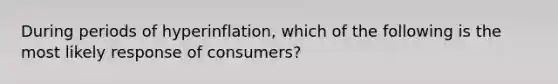 During periods of hyperinflation, which of the following is the most likely response of consumers?