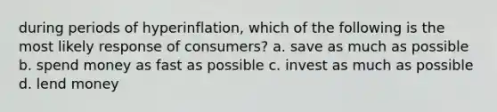 during periods of hyperinflation, which of the following is the most likely response of consumers? a. save as much as possible b. spend money as fast as possible c. invest as much as possible d. lend money