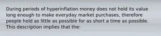 During periods of hyperinflation money does not hold its value long enough to make everyday market purchases, therefore people hold as little as possible for as short a time as possible. This description implies that the: