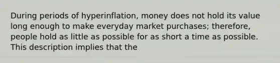 During periods of hyperinflation, money does not hold its value long enough to make everyday market purchases; therefore, people hold as little as possible for as short a time as possible. This description implies that the