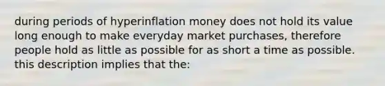 during periods of hyperinflation money does not hold its value long enough to make everyday market purchases, therefore people hold as little as possible for as short a time as possible. this description implies that the: