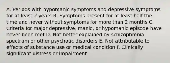 A. Periods with hypomanic symptoms and depressive symptoms for at least 2 years B. Symptoms present for at least half the time and never without symptoms for more than 2 months C. Criteria for major depressive, manic, or hypomanic episode have never been met D. Not better explained by schizophrenia spectrum or other psychotic disorders E. Not attributable to effects of substance use or medical condition F. Clinically significant distress or impairment