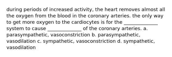 during periods of increased activity, the heart removes almost all the oxygen from the blood in the coronary arteries. the only way to get more oxygen to the cardiocytes is for the ______________ system to cause ______________ of the coronary arteries. a. parasympathetic, vasoconstriction b. parasympathetic, vasodilation c. sympathetic, vasoconstriction d. sympathetic, vasodilation