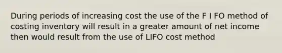 During periods of increasing cost the use of the F I FO method of costing inventory will result in a greater amount of net income then would result from the use of LIFO cost method