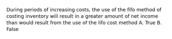 During periods of increasing costs, the use of the fifo method of costing inventory will result in a greater amount of net income than would result from the use of the lifo cost method A. True B. False