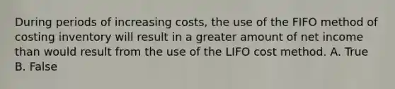 During periods of increasing costs, the use of the FIFO method of costing inventory will result in a greater amount of net income than would result from the use of the LIFO cost method. A. True B. False