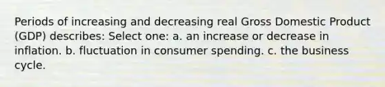 Periods of increasing and decreasing real Gross Domestic Product (GDP) describes: Select one: a. an increase or decrease in inflation. b. fluctuation in consumer spending. c. the business cycle.