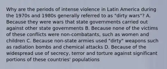 Why are the periods of intense violence in Latin America during the 1970s and 1980s generally referred to as "dirty wars"? A. Because they were wars that state governments carried out against other state governments B. Because none of the victims of these conflicts were non-combatants, such as women and children C. Because non-state armies used "dirty" weapons such as radiation bombs and chemical attacks D. Because of the widespread use of secrecy, terror and torture against significant portions of these countries' populations