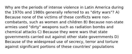 Why are the periods of intense violence in Latin America during the 1970s and 1980s generally referred to as "dirty wars"? A) Because none of the victims of these conflicts were non-combatants, such as women and children B) Because non-state armies used "dirty" weapons such as radiation bombs and chemical attacks C) Because they were wars that state governments carried out against other state governments D) Because of the widespread use of secrecy, terror and torture against significant portions of these countries' populations