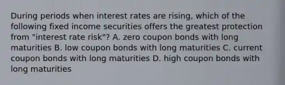 During periods when interest rates are rising, which of the following fixed income securities offers the greatest protection from "interest rate risk"? A. zero coupon bonds with long maturities B. low coupon bonds with long maturities C. current coupon bonds with long maturities D. high coupon bonds with long maturities