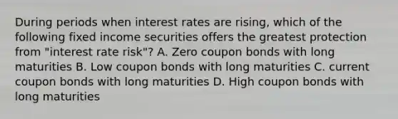 During periods when interest rates are rising, which of the following fixed income securities offers the greatest protection from "interest rate risk"? A. Zero coupon bonds with long maturities B. Low coupon bonds with long maturities C. current coupon bonds with long maturities D. High coupon bonds with long maturities