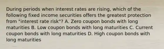 During periods when interest rates are rising, which of the following fixed income securities offers the greatest protection from "interest rate risk"? A. Zero coupon bonds with long maturities B. Low coupon bonds with long maturities C. Current coupon bonds with long maturities D. High coupon bonds with long maturities