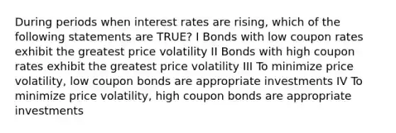 During periods when interest rates are rising, which of the following statements are TRUE? I Bonds with low coupon rates exhibit the greatest price volatility II Bonds with high coupon rates exhibit the greatest price volatility III To minimize price volatility, low coupon bonds are appropriate investments IV To minimize price volatility, high coupon bonds are appropriate investments