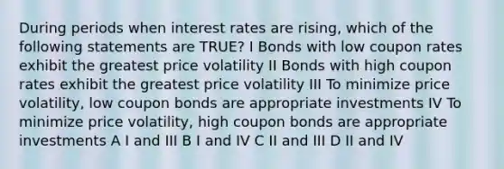 During periods when interest rates are rising, which of the following statements are TRUE? I Bonds with low coupon rates exhibit the greatest price volatility II Bonds with high coupon rates exhibit the greatest price volatility III To minimize price volatility, low coupon bonds are appropriate investments IV To minimize price volatility, high coupon bonds are appropriate investments A I and III B I and IV C II and III D II and IV