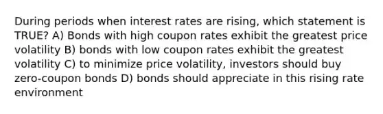 During periods when interest rates are rising, which statement is TRUE? A) Bonds with high coupon rates exhibit the greatest price volatility B) bonds with low coupon rates exhibit the greatest volatility C) to minimize price volatility, investors should buy zero-coupon bonds D) bonds should appreciate in this rising rate environment